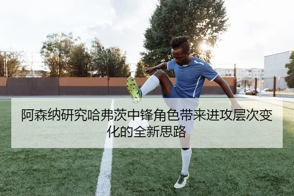 阿森纳研究哈弗茨中锋角色带来进攻层次变化的全新思路