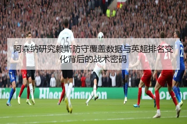 阿森纳研究赖斯防守覆盖数据与英超排名变化背后的战术密码