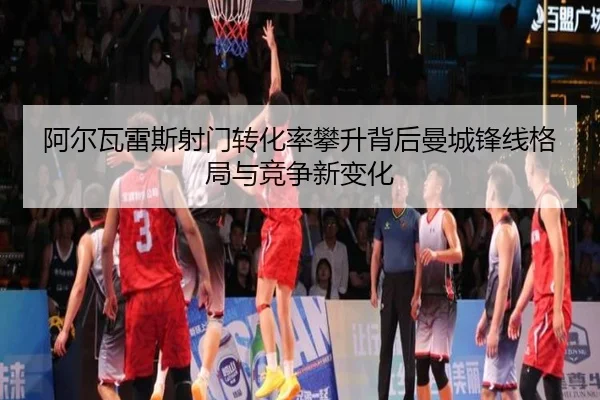 阿尔瓦雷斯射门转化率攀升背后曼城锋线格局与竞争新变化